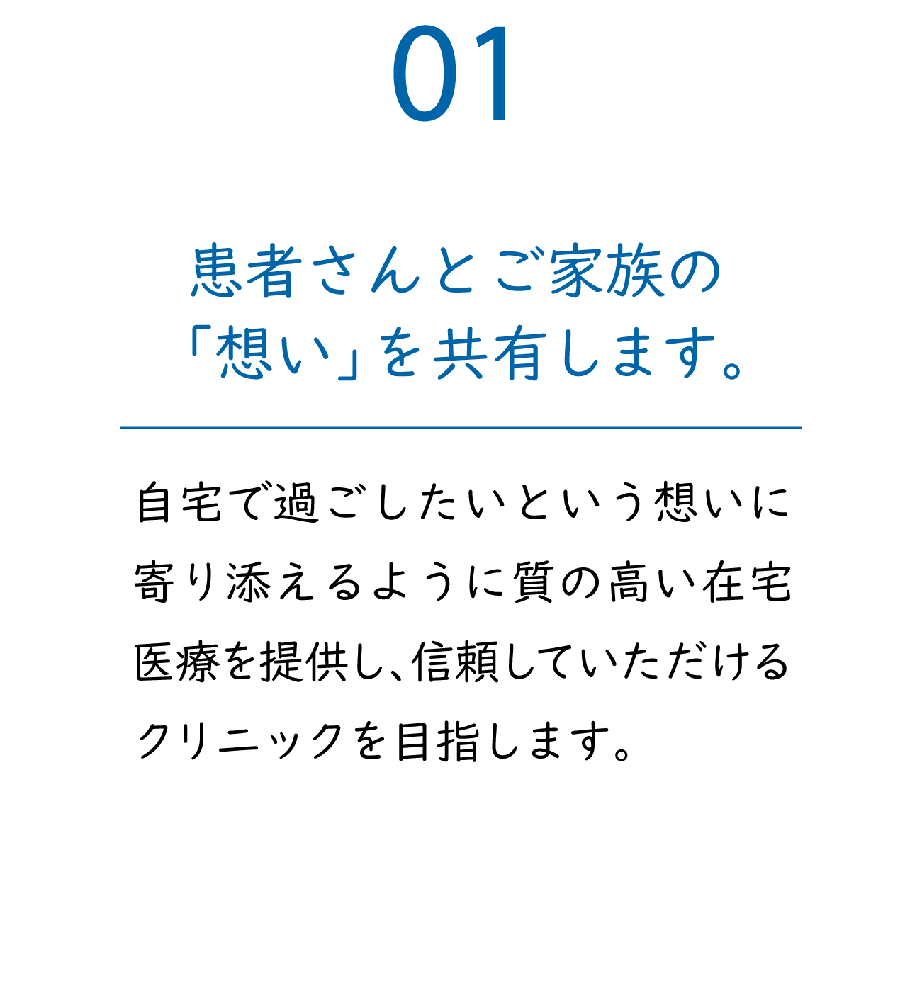 01「患者さんとご家族の『想い』を共有します。」自宅で過ごしたいという想いに寄り添えるように質の高い在宅医療を提供し、信頼していただけるクリニックを目指します。
