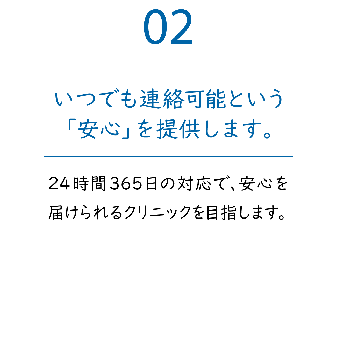 02「いつでも連絡可能な『安心』を提供します。」24時間365日の対応で、安心を届けられるクリニックを目指します。
