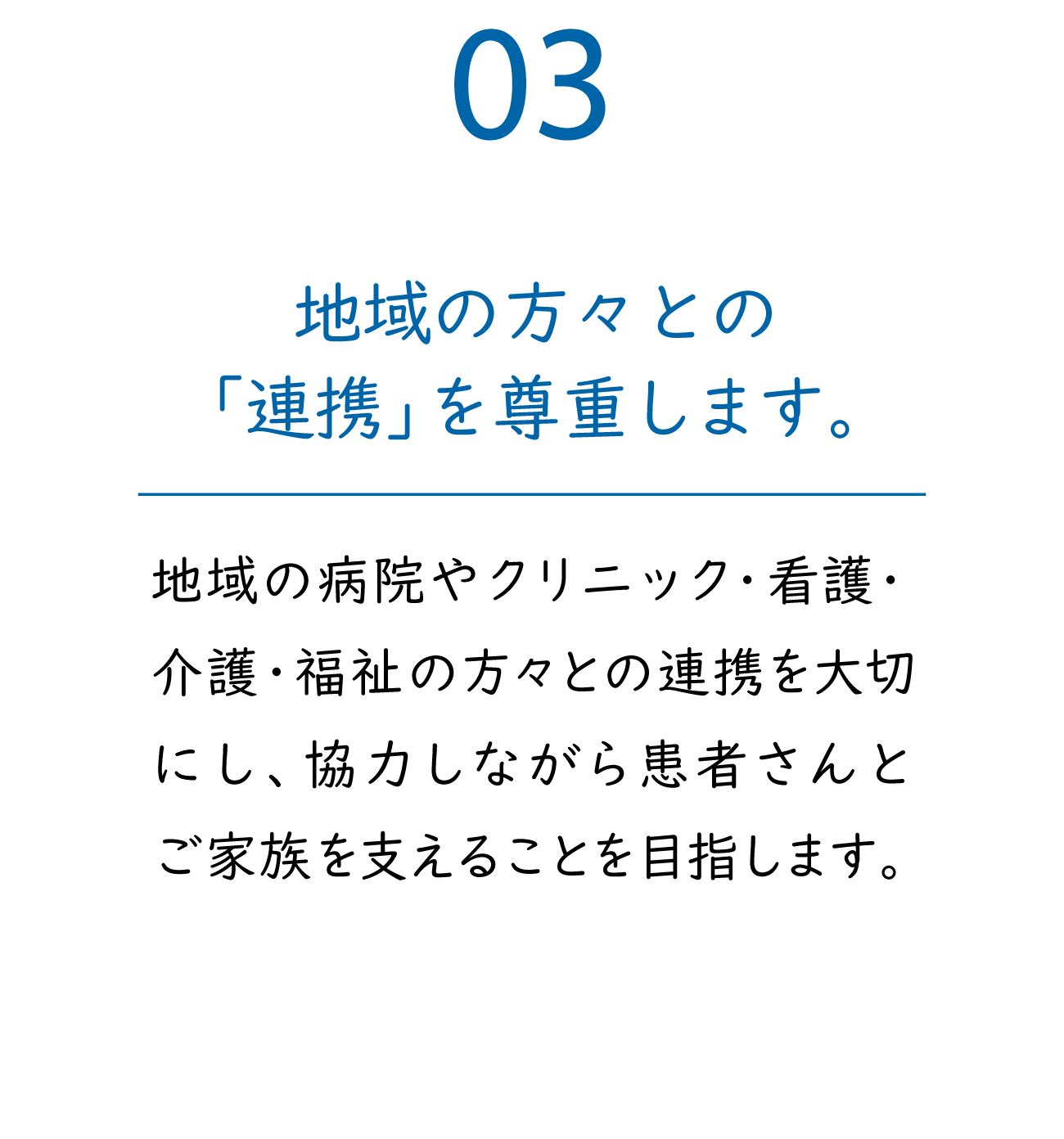 03「地域の方々との『連携』を尊重します。」地域の病院やクリニック・看護・介護・福祉の方々との連携を大切にし、協力しながら患者さんとご家族を支えることを目指します。